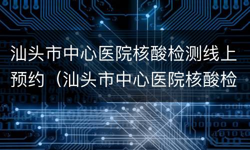汕头市中心医院核酸检测线上预约（汕头市中心医院核酸检测线上预约怎么取消）