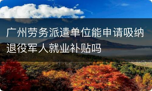 广州劳务派遣单位能申请吸纳退役军人就业补贴吗