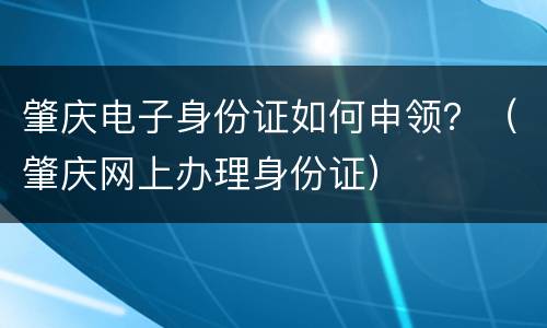 肇庆电子身份证如何申领？（肇庆网上办理身份证）