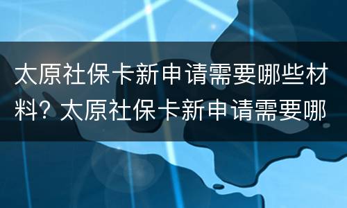 太原社保卡新申请需要哪些材料? 太原社保卡新申请需要哪些材料和手续