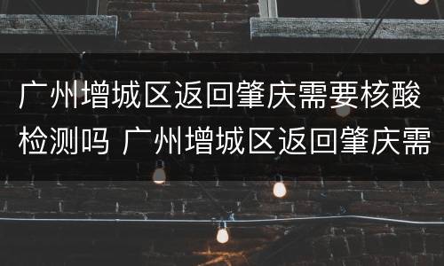 广州增城区返回肇庆需要核酸检测吗 广州增城区返回肇庆需要核酸检测吗