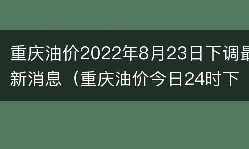 重庆油价2022年8月23日下调最新消息（重庆油价今日24时下调）