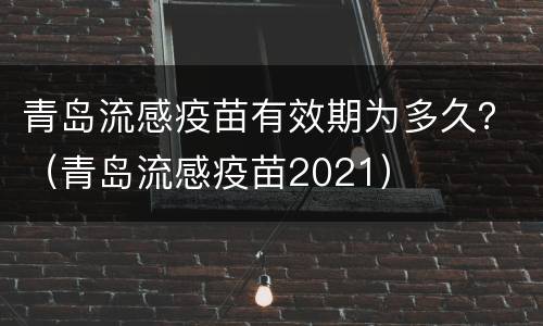 青岛流感疫苗有效期为多久？（青岛流感疫苗2021）