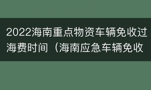 2022海南重点物资车辆免收过海费时间（海南应急车辆免收琼州海峡过海费）