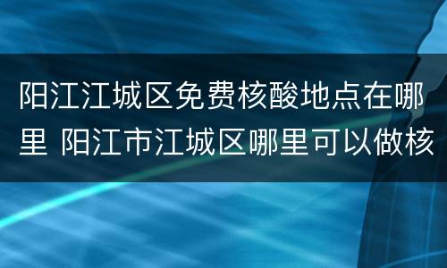 阳江江城区免费核酸地点在哪里 阳江市江城区哪里可以做核酸检测