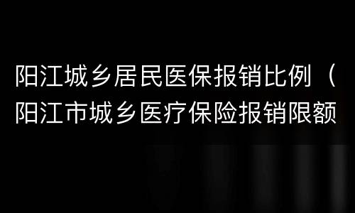 阳江城乡居民医保报销比例（阳江市城乡医疗保险报销限额）
