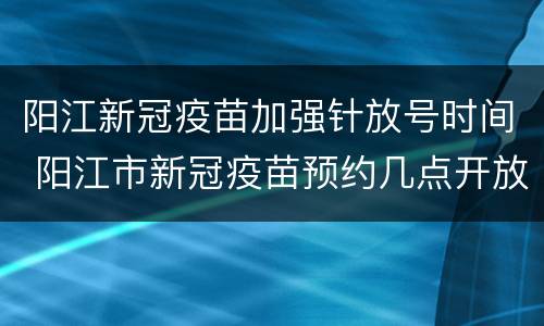 阳江新冠疫苗加强针放号时间 阳江市新冠疫苗预约几点开放