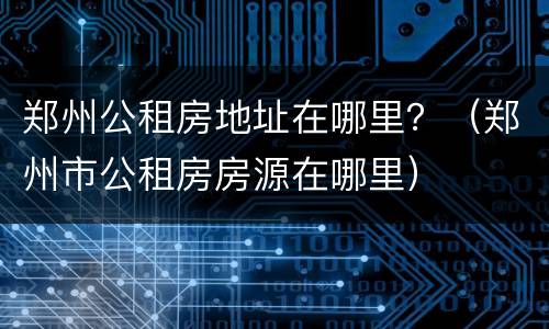 郑州公租房地址在哪里？（郑州市公租房房源在哪里）