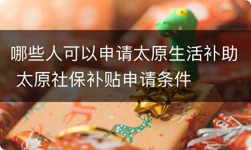 哪些人可以申请太原生活补助 太原社保补贴申请条件