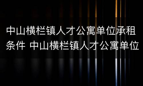 中山横栏镇人才公寓单位承租条件 中山横栏镇人才公寓单位承租条件有哪些