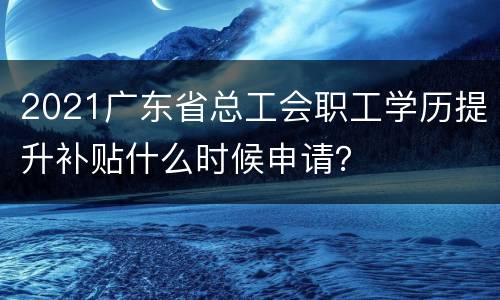 2021广东省总工会职工学历提升补贴什么时候申请？