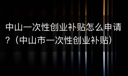中山一次性创业补贴怎么申请?（中山市一次性创业补贴）