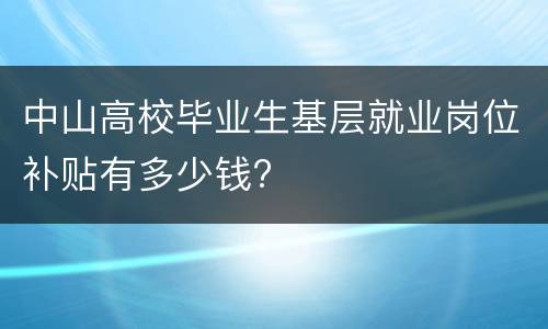中山高校毕业生基层就业岗位补贴有多少钱?