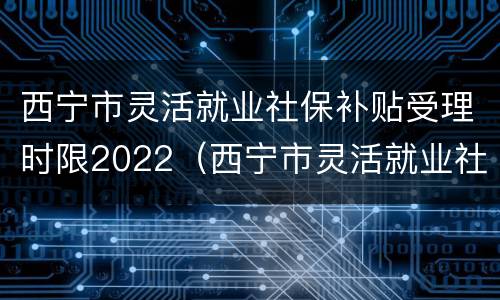 西宁市灵活就业社保补贴受理时限2022（西宁市灵活就业社保补贴受理时限2022年）