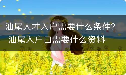 汕尾人才入户需要什么条件？ 汕尾入户口需要什么资料