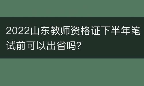 2022山东教师资格证下半年笔试前可以出省吗？