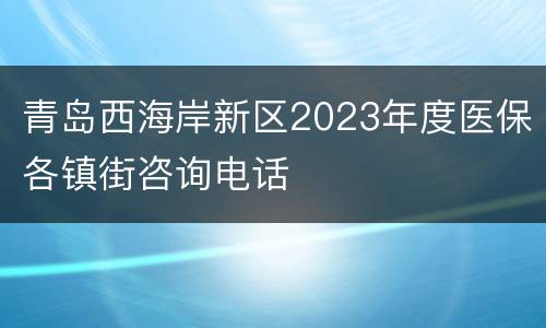 青岛西海岸新区2023年度医保各镇街咨询电话
