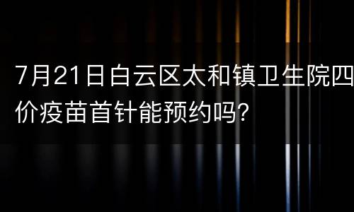 7月21日白云区太和镇卫生院四价疫苗首针能预约吗？