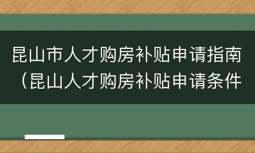 昆山市人才购房补贴申请指南（昆山人才购房补贴申请条件）