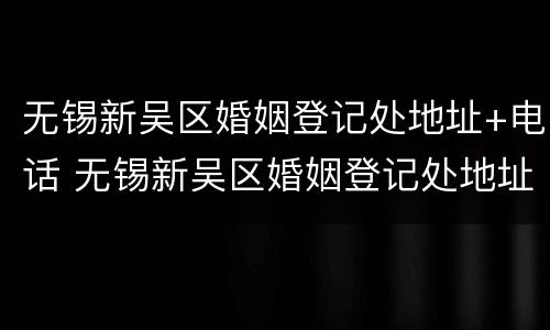 无锡新吴区婚姻登记处地址+电话 无锡新吴区婚姻登记处地址 电话查询