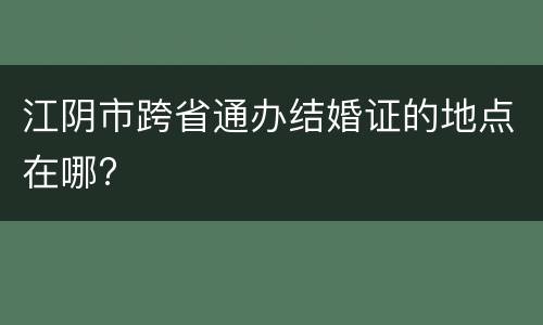 江阴市跨省通办结婚证的地点在哪?