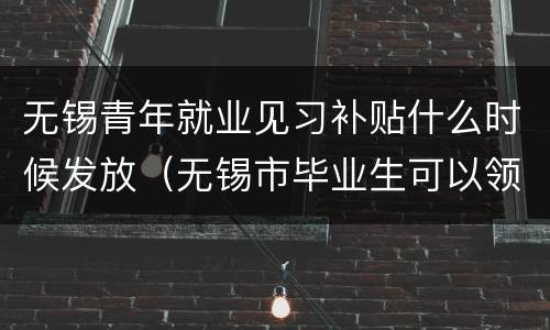 无锡青年就业见习补贴什么时候发放（无锡市毕业生可以领哪些补贴）