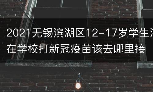 2021无锡滨湖区12-17岁学生没在学校打新冠疫苗该去哪里接种？