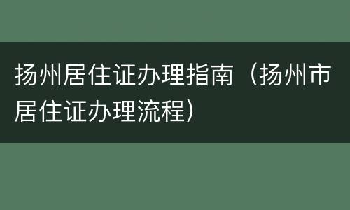 扬州居住证办理指南（扬州市居住证办理流程）