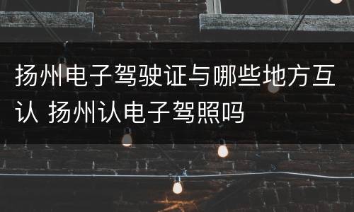 扬州电子驾驶证与哪些地方互认 扬州认电子驾照吗