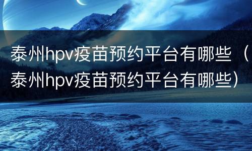 泰州hpv疫苗预约平台有哪些（泰州hpv疫苗预约平台有哪些）