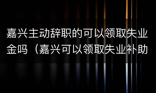 嘉兴主动辞职的可以领取失业金吗（嘉兴可以领取失业补助金吗）