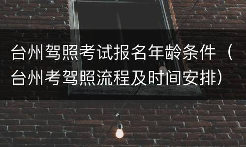台州驾照考试报名年龄条件（台州考驾照流程及时间安排）