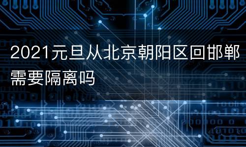 2021元旦从北京朝阳区回邯郸需要隔离吗