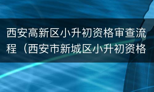 西安高新区小升初资格审查流程（西安市新城区小升初资格审核点）