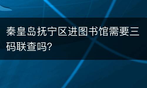 秦皇岛抚宁区进图书馆需要三码联查吗？