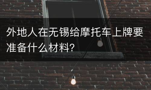 外地人在无锡给摩托车上牌要准备什么材料？