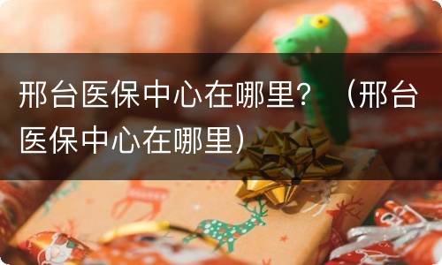 邢台医保中心在哪里？（邢台医保中心在哪里）