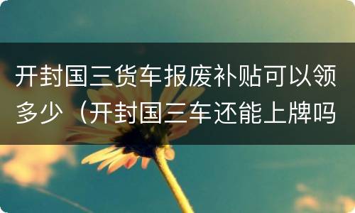 开封国三货车报废补贴可以领多少（开封国三车还能上牌吗）