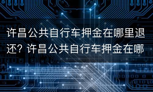 许昌公共自行车押金在哪里退还? 许昌公共自行车押金在哪里退还的