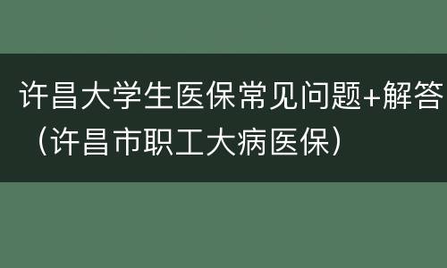 许昌大学生医保常见问题+解答（许昌市职工大病医保）