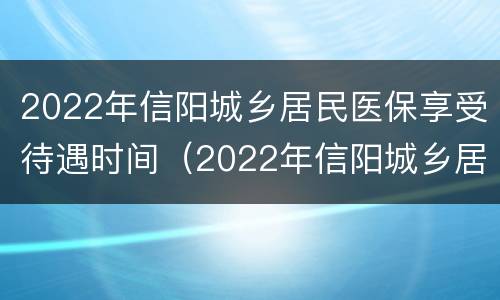 2022年信阳城乡居民医保享受待遇时间（2022年信阳城乡居民医保享受待遇时间是多少）