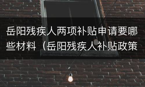 岳阳残疾人两项补贴申请要哪些材料（岳阳残疾人补贴政策）