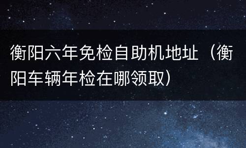 衡阳六年免检自助机地址（衡阳车辆年检在哪领取）