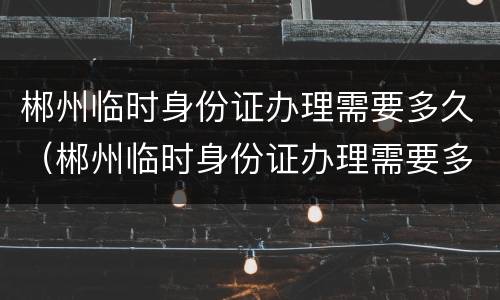 郴州临时身份证办理需要多久（郴州临时身份证办理需要多久拿到）