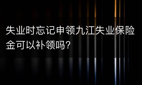 失业时忘记申领九江失业保险金可以补领吗?