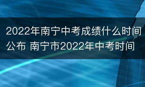 2022年南宁中考成绩什么时间公布 南宁市2022年中考时间