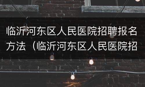临沂河东区人民医院招聘报名方法（临沂河东区人民医院招聘报名方法有哪些）