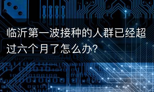 临沂第一波接种的人群已经超过六个月了怎么办？