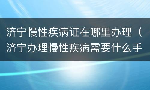 济宁慢性疾病证在哪里办理（济宁办理慢性疾病需要什么手续）