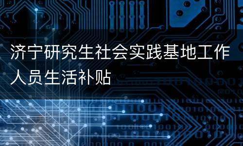 济宁研究生社会实践基地工作人员生活补贴